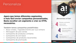 Personaliza
Agora que temos diferentes segmentos,  
é mais fácil enviar campanhas personalizadas.  
Basta escolher um segmento e criar os HTML  
necessários.
Também temos campanhas predefinidas:
• Boas-vindas / Agradecimento por sua compra
• Mensagem de pós-venda
• Campanha de produtos similares
• Campanha de win-back
• Campanhas de produtos recorrentes
• Campanha de promoção
 