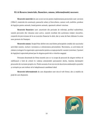 13
II.1.6 Resurse (materiale, financiare, umane, informaţionale) necesare
Resursele materiale de care avem nevoie pentru implemenarea proiectului sunt: un teren
(300m2
), materiale de construcții, panourile solare și fotovoltaice, camere web, mobilier, produse
de îngrijire pentru animale, hrană pentrru animale, aparatură cabinet veterinar.
Resursele financiare sunt: amortizări din perioade de referință, profitul nedistribuit,
sumele provenite din vânzarea unor active, sumele rezultate din acelerarea rotației stocurilor,
creșterile de provizioane de la un exercițiu financiar la altul, dar și sume de bani obținute în urma
unor proiecte de finanțare.
Resursele umane. Scopul bine definit este unul dintre principalele condiții ale succesului
activității noastre, inclusiv recrutarea și selecționarea personalului. Recrutarea, ca activitatea de
căutare și atragere în organizație a persoanelor pentru a ocupa posturile vacante (veterinar; 2 posturi
de îngrijitor) reprezintă primul pas în alegerea potrivită a viitorilor angajați.
Persoana desemnată de firma noastră care se va ocupa de procesul de alegere trebuie să
stabilească o listă de criterii în vederea selecționării persoanelor dorite, înaintea declanșării
procesului de recrutare propriu zis. Pentru aceasta el are nevoie de descrierea amănunțită a postului
și cerințele pe care trebuie să le îndeplinească candidatul ideal.
Resursele informaționale de care dispundem sunt site-ul web firmei, dar și studiile de
piață de care dispunem.
 
