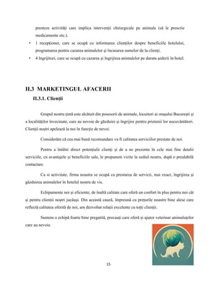 15
presteze activități care implica intervenții chirurgicale pe animale (să le prescrie
medicamente etc.).
• 1 recepționer, care se ocupă cu informarea clienților despre beneficiile hotelului,
programarea pentru cazarea animalelor și încasarea sumelor de la clienți.
• 4 îngrijitori, care se ocupă cu cazarea și îngrijirea animalelor pe durata șederii în hotel.
II.3 MARKETINGUL AFACERII
II.3.1. Clienţii
Grupul nostru țintă este alcătuit din posesorii de animale, locuitori ai orașului București și
a localităților învecinate, care au nevoie de găzduire și îngrijire pentru prietenii lor necuvântători.
Clienții noștri apelează la noi în funcție de nevoi.
Considerăm că cea mai bună recomandare va fi calitatea serviciilor prestate de noi.
Pentru a întâlni direct potențialii clienți și de a ne prezenta în cele mai fine detalii
serviciile, cu avantajele și beneficiile sale, le propunem vizite la sediul nostru, după o prealabilă
contactare.
Ca si activitate, firma noastra se ocupă cu prestarea de servicii, mai exact, îngrijirea și
găzduirea animalelor în hotelul nostru de vis.
Echipamente noi și eficiente, de înaltă calitate care oferă un confort în plus pentru noi cât
și pentru clienții noștri jucăuși. Din această cauză, împreună cu prețurile noastre bine alese care
reflectă calitatea oferită de noi, am dezvoltat relații excelente cu toțti clienții.
Suntem o echipă foarte bine pregatită, precauți care oferă și ajutor veterinar animaluțelor
care au nevoie.
 