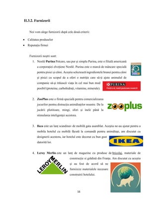 16
II.3.2. Furnizorii
Noi vom alege furnizorii după cele două criterii:
 Calitatea produselor
 Reputația firmei
Furnizorii noștri sunt:
1. Nestlé Purina Petcare, sau pur și simplu Purina, este o filială americană
a corporației elvețiene Nestlé. Purina este o marcă de mâncare specială
pentru pisici și câini. Aceștia selectează ingredientele hranei pentru câini
şi pisici cu scopul de a oferi o nutriţie care să-ţi ajute animalul de
companie să-şi trăiască viaţa în cel mai bun mod
posibil (proteine, carbohidrați, vitamine, minerale).
2. ZooPlus este o firmă specială pentru comercializarea
jocurilor pentru distracția animăluțelor noastre. De la
jucării plutitoare, mingi, sfori și inele până la
stimularea inteligenței acestora.
3. Ikea este un lanț scandinav de mobilă gata asamblat. Aceștia ne-au ajutat pentru a
mobila hotelul cu mobilă făcută la comandă pentru animăluțe, am discutat cu
designerii acestora, iar hotelul este decorat cu bun gust
datorită lor.
4. Leroy Merlin este un lanț de magazine cu produse de bricolaj, materiale de
construcție si grădină din Franța. Am discutat cu aceștia
și au fost de acord să ne
furnizeze materialele necesare
construirii hotelului.
 