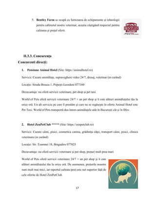 17
5. Bentley Farm se ocupă cu furnizarea de echipamente și tehnologii
pentru cabinetul nostru veterinar, aceștia câștigând respectul pentru
calitatea și prețul oferit.
II.3.3. Concurenţa
Concurenti direcți:
1. Pensiune Animal Hotel (Site: https://animalhotel.ro)
Servicii: Cazare animăluțe, supraveghere video 24/7, dresaj, veterinar (in curând)
Locație: Strada Breaza 1, Popești-Leordeni 077160
Dezavantaje: nu oferă servicii veterinare, pet shop și pet taxi
World of Pets oferă servicii veterinare 24/7 + un pet shop și îi este alături animăluțului tău la
orice oră. Un alt serviciu pe care îl prestăm și care nu se regăsește în oferta Animal Hotel este
Pet Taxi. World of Pets transportă dus-întors animăluțele atât în București cât și în Ilfov.
2. Hotel ZenPetClub ***** (Site: https://zenpetclub.ro)
Servicii: Cazare câini, pisici, cosmetica canina, grădinița căței, transport câini, pisici, clinica
veterinara (in curând)
Locație: Str. Toamnei 18, Bragadiru 077025
Dezavantaje: nu oferă servicii veterinare și pet shop, prețuri mult prea mari
World of Pets oferă servicii veterinare 24/7 + un pet shop și îi este
alături animăluțului tău la orice oră. De asemenea, prețurile noastre
sunt mult mai mici, iar raportul calitate-preț este net superior față de
cele oferite de Hotel ZenPetClub.
 