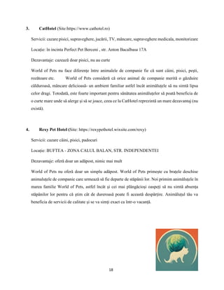 18
3. CatHotel (Site:https://www.cathotel.ro)
Servicii: cazare pisici, supraveghere, jucării, TV, mâncare, supraveghere medicala, monitorizare
Locație: în incinta Perfect Pet Berceni , str. Anton Bacalbasa 17A
Dezavantaje: cazează doar pisici, nu au curte
World of Pets nu face diferențe între animalele de companie fie că sunt câini, pisici, pești,
rozătoare etc. World of Pets consideră că orice animal de companie merită o găzduire
călduroasă, mâncare delicioasă- un ambient familiar astfel încât animăluțele să nu simtă lipsa
celor dragi. Totodată, este foarte important pentru sănătatea animăluțelor să poată beneficia de
o curte mare unde să alerge și să se joace, ceea ce la CatHotel reprezintă un mare dezavantaj (nu
există).
4. Rexy Pet Hotel (Site: https://rexypethotel.wixsite.com/rexy)
Servicii: cazare câini, pisici, padocuri
Locație: BUFTEA - ZONA CALUL BALAN, STR. INDEPENDENTEI
Dezavantaje: oferă doar un adăpost, nimic mai mult
World of Pets nu oferă doar un simplu adăpost. World of Pets primește cu brațele deschise
animaluțele de companie care urmează să fie departe de stăpânii lor. Noi primim animăluțele în
marea familie World of Pets, astfel încât și cei mai plângăcioși oaspeți să nu simtă absența
stăpânilor lor pentru că știm cât de dureroasă poate fi această despărțire. Animăluțul tău va
beneficia de servicii de calitate și se va simți exact ca într-o vacanță.
 