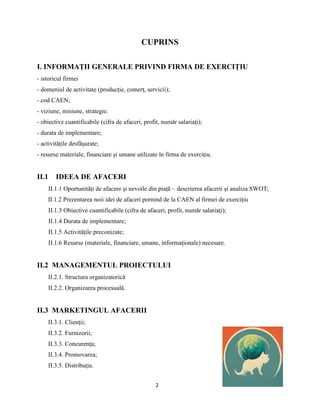 2
CUPRINS
I. INFORMAȚII GENERALE PRIVIND FIRMA DE EXERCIȚIU
- istoricul firmei
- domeniul de activitate (producție, comerţ, servicii);
- cod CAEN;
- viziune, misiune, strategie.
- obiective cuantificabile (cifra de afaceri, profit, număr salariaţi);
- durata de implementare;
- activităţile desfăşurate;
- resurse materiale, financiare și umane utilizate în firma de exerciţiu.
II.1 IDEEA DE AFACERI
II.1.1 Oportunități de afacere și nevoile din piață – descrierea afacerii și analiza SWOT;
II.1.2 Prezentarea noii idei de afaceri pornind de la CAEN al firmei de exercițiu
II.1.3 Obiective cuantificabile (cifra de afaceri, profit, număr salariaţi);
II.1.4 Durata de implementare;
II.1.5 Activităţile preconizate;
II.1.6 Resurse (materiale, financiare, umane, informaţionale) necesare.
II.2 MANAGEMENTUL PROIECTULUI
II.2.1. Structura organizatorică
II.2.2. Organizarea procesuală.
II.3 MARKETINGUL AFACERII
II.3.1. Clienţii;
II.3.2. Furnizorii;
II.3.3. Concurenţa;
II.3.4. Promovarea;
II.3.5. Distribuţia.
 