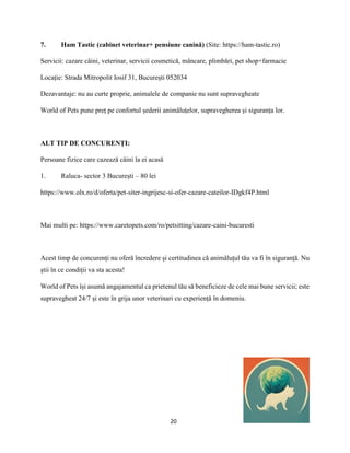 20
7. Ham Tastic (cabinet veterinar+ pensiune canină) (Site: https://ham-tastic.ro)
Servicii: cazare câini, veterinar, servicii cosmetică, mâncare, plimbări, pet shop+farmacie
Locație: Strada Mitropolit Iosif 31, București 052034
Dezavantaje: nu au curte proprie, animalele de companie nu sunt supravegheate
World of Pets pune preț pe confortul șederii animăluțelor, supravegherea și siguranța lor.
ALT TIP DE CONCURENȚI:
Persoane fizice care cazează câini la ei acasă
1. Raluca- sector 3 București – 80 lei
https://www.olx.ro/d/oferta/pet-siter-ingrijesc-si-ofer-cazare-cateilor-IDgkf4P.html
Mai multi pe: https://www.caretopets.com/ro/petsitting/cazare-caini-bucuresti
Acest timp de concurenți nu oferă încredere și certitudinea că animăluțul tău va fi în siguranță. Nu
știi în ce condiții va sta acesta!
World of Pets își asumă angajamentul ca prietenul tău să beneficieze de cele mai bune servicii; este
supravegheat 24/7 și este în grija unor veterinari cu experiență în domeniu.
 