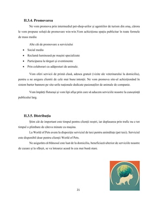 21
II.3.4. Promovarea
Ne vom promova prin intermediul pet-shop-urilor și agentiilor de turism din oraș, cărora
le vom propune soluții de promovare win-win.Vom achiziționa spațiu publicitar în toate formele
de mass media
Alte căi de promovare a serviciului
 Social media
 Reclamă luminoasă pe mașini specializate
 Participarea la târguri și eventimente
 Prin colaborari cu adăposturi de animale.
Vom oferi servicii de primă clasă, adesea gratuit (vizite ale veterinarului la domiciliu),
pentru a ne asigura clientii de cele mai bune intenții. Ne vom promova site-ul achiziționând în
sistem barter bannere pe site-urile naționale dedicate pasionaților de animale de companie.
Vom împărți fluturași și vom lipi afișe prin care să aducem serviciile noastre la cunoștință
publicului larg.
II.3.5. Distribuţia
Știm cât de important este timpul pentru clienții noștri, iar deplasarea prin trafic nu e tot
timpul o plimbare de câteva minute cu mașina.
La World of Pets avem la dispoziție serviciul de taxi pentru animăluțe (pet taxi). Serviciul
este disponibil doar pentru clienții World of Pets.
Ne asigurăm că blănosul este luat de la domiciliu, beneficiază ulterior de serviciile noastre
de cazare și la sfârșit, se va întoarce acasă în cea mai bună stare.
 