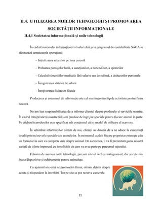 22
II.4. UTILIZAREA NOILOR TEHNOLOGII ŞI PROMOVAREA
SOCIETĂŢII INFORMAŢIONALE
II.4.1 Societatea informaţională şi noile tehnologii
În cadrul sistemului informațional al salarizării prin programul de contabilitate SAGA se
efectuează urmatoarele operațiuni:
- Inițializarea salariilor pe luna curentă
- Preluarea pontajelor lunii, a sancțiunilor, a concediilor, a sporurilor
- Calculul concediilor medicale fără salariu sau de odihnă, a deducerilor personale
- Înregistrarea statelor de salarii
- Înregistrarea fișierelor fiscale
Producerea și consumul de informație este cel mai important tip de activitate pentru firma
noastră.
Ne-am luat responsabilitatea de a informa clientul despre produsele și serviciile noastre.
În cadrul întreprinderii noastre folosim produse de îngrijire speciale pentru fiecare animal în parte.
Pe etichetele produselor este specificat atât conținutul cât și modul de utilizare al acestora.
În schimbul informațiilor oferite de noi, clienții au datoria de a ne aduce la cunoștință
detalii privind nevoile speciale ale animalelor. În momentul cazării fiecare proprietar primește câte
un formular în care va completa date despre animal. De asemenea, îi va fi prezentată gama noastră
variată de oferte împreună cu beneficiile de care va avea parte pe parcursul sejurului.
Folosim de asemea noile tehnologii, precum site-ul web și instagram-ul, dar și cele mai
înalte dispozitive și echipamente pentru animaluțe.
Cu ajutorul site-ului ne promovăm firma, oferim detalii despre
acesta și răspundem la intrebări. Tot pe site se pot rezerva camerele.
 