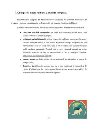 23
II.4.2 Impactul asupra mediului şi eficienţa energetică.
Sustenabilitatea face parte din ADN-ul business-ului nostru. Ne respectăm promisiunea de
a crea un viitor mai bun atât pentru noile generații, cât și pentru clienții noștri blănoși.
World of Pets contribuie la o dezvoltare durabilă a societății prin următoarele activități:
 colectarea selectivă a deșeurilor- pe lângă activitatea propriu-zisă, vrem ca și
clienții noștri să ne urmeze exemplul;
 nisip pentru pisici din zeolit. Nisipul produs din zeolit este natural, antibacterian.
Paraziții nu se pot înmulți în felul acesta. Nu provoacă alergii nici pentru om nici
pentru animale. Nu este toxic, neexistând riscul de îmbolnăvire a animalelor dacă
înghit produsul accidental. Zeolitul este o rocă vulcanică naturală ce reține
mirosurile neplăcute și face ca excrementele să nu se împrăștie. Furnizor:
https://www.enviro-naturals.com/pet ;
 panouri solare- ne dorim să fim cât mai sustenabili așa că apelăm la sursele de
energie verde;
 donații de jucării pentru animale care nu se mai încadrează în standardele de
calitate World of Pets, dar care încă pot fi folosite (de ex. donații către ASPA). În
acest mod reducem deșeurile din material plastic.
 