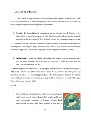 25
II.5.2. Sursele de finanţare
Există o serie de surse de finanțare disponibile pentru întreprinderi, iar opțiunile pot varia
în funcție de dimensiunea și stadiul întreprinderii, precum și de industria în care activează. Iată
câteva exemple de surse de finanțare pentru o întreprindere:
1. Finanțare din fonduri proprii - Aceasta este cea mai obișnuită sursă de finanțare pentru
întreprinderi, în special pentru cele mai mici. Aceasta poate include economiile personale
ale proprietarului, împrumuturile de la familie și prieteni sau vânzarea de active personale.
Ex: Una dintre cele mai cunoscute exemple de întreprinderi care și-au finanțat dezvoltarea din
fonduri proprii este compania Apple. Fondatorii Steve Jobs și Steve Wozniak au investit inițial
economiile lor personale și au vândut proprietățile personale pentru a-și finanța afacerea.
2. Credit bancar - Multe întreprinderi utilizează credite bancare pentru a finanța investiții
mari sau pentru a gestiona fluxul de numerar. Acestea pot fi credite pe termen scurt sau
lung, cu dobânzi variabile sau fixe.
Ex: O altă companie care a beneficiat de finanțare prin credit bancar este Ford Motor Company. În
2006, Ford a obținut un credit sindicalizat în valoare de 23,5 miliarde de dolari pentru a-și
restructura afacerea și a se concentra pe producția de vehicule mai eficiente din punct de vedere al
combustibilului. Creditul a fost furnizat de un grup de bănci, printre care se numără JPMorgan
Chase, Citigroup și Goldman Sachs.
Riscuri:
 Risc de plată: unul dintre cele mai evidente riscuri asociate cu un
credit bancar este că întreprinderea trebuie să plătească înapoi
banii împrumutați, împreună cu dobânda asociată. Dacă
întreprinderea nu poate plăti înapoi creditul la timp sau în
 