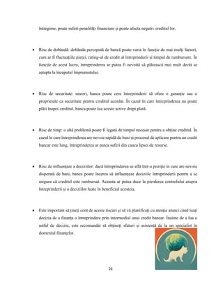 26
întregime, poate suferi penalități financiare și poate afecta negativ creditul lor.
 Risc de dobândă: dobânda percepută de bancă poate varia în funcție de mai mulți factori,
cum ar fi fluctuațiile pieței, rating-ul de credit al întreprinderii și timpul de rambursare. În
funcție de acest lucru, întreprinderea ar putea fi nevoită să plătească mai mult decât se
aștepta la începutul împrumutului.
 Risc de securitate: uneori, banca poate cere întreprinderii să ofere o garanție sau o
proprietate ca securitate pentru creditul acordat. În cazul în care întreprinderea nu poate
plăti înapoi creditul, banca poate lua aceste active drept plată.
 Risc de timp: o altă problemă poate fi legată de timpul necesar pentru a obține creditul. În
cazul în care întreprinderea are nevoie rapidă de bani și procesul de aplicare pentru un credit
bancar este lung, întreprinderea ar putea suferi din cauza lipsei de resurse.
 Risc de influențare a deciziilor: dacă întreprinderea se află într-o poziție în care are nevoie
disperată de bani, banca poate încerca să influențeze deciziile întreprinderii pentru a se
asigura că creditul este rambursat. Aceasta ar putea duce la pierderea controlului asupra
întreprinderii și a deciziilor luate în beneficiul acesteia.
 Este important să țineți cont de aceste riscuri și să vă planificați cu atenție atunci când luați
decizia de a finanța o întreprindere prin intermediul unui credit bancar. Înainte de a lua o
astfel de decizie, este recomandat să obțineți sfaturi și asistență de la un specialist în
domeniul finanțelor.
 