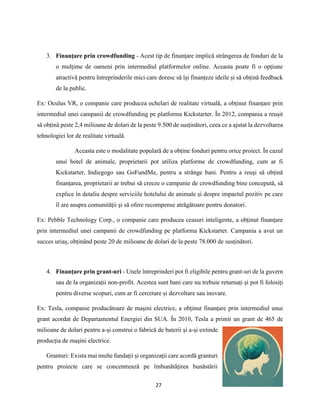 27
3. Finanțare prin crowdfunding - Acest tip de finanțare implică strângerea de fonduri de la
o mulțime de oameni prin intermediul platformelor online. Aceasta poate fi o opțiune
atractivă pentru întreprinderile mici care doresc să își finanțeze ideile și să obțină feedback
de la public.
Ex: Oculus VR, o companie care producea ochelari de realitate virtuală, a obținut finanțare prin
intermediul unei campanii de crowdfunding pe platforma Kickstarter. În 2012, compania a reușit
să obțină peste 2,4 milioane de dolari de la peste 9.500 de susținători, ceea ce a ajutat la dezvoltarea
tehnologiei lor de realitate virtuală.
Aceasta este o modalitate populară de a obține fonduri pentru orice proiect. În cazul
unui hotel de animale, proprietarii pot utiliza platforme de crowdfunding, cum ar fi
Kickstarter, Indiegogo sau GoFundMe, pentru a strânge bani. Pentru a reuși să obțină
finanțarea, proprietarii ar trebui să creeze o campanie de crowdfunding bine concepută, să
explice în detaliu despre serviciile hotelului de animale și despre impactul pozitiv pe care
îl are asupra comunității și să ofere recompense atrăgătoare pentru donatori.
Ex: Pebble Technology Corp., o companie care producea ceasuri inteligente, a obținut finanțare
prin intermediul unei campanii de crowdfunding pe platforma Kickstarter. Campania a avut un
succes uriaș, obținând peste 20 de milioane de dolari de la peste 78.000 de susținători.
4. Finanțare prin grant-uri - Unele întreprinderi pot fi eligibile pentru grant-uri de la guvern
sau de la organizații non-profit. Acestea sunt bani care nu trebuie returnați și pot fi folosiți
pentru diverse scopuri, cum ar fi cercetare și dezvoltare sau inovare.
Ex: Tesla, companie producătoare de mașini electrice, a obținut finanțare prin intermediul unui
grant acordat de Departamentul Energiei din SUA. În 2010, Tesla a primit un grant de 465 de
milioane de dolari pentru a-și construi o fabrică de baterii și a-și extinde
producția de mașini electrice.
Granturi: Exista mai multe fundații și organizații care acordă granturi
pentru proiecte care se concentrează pe îmbunătățirea bunăstării
 
