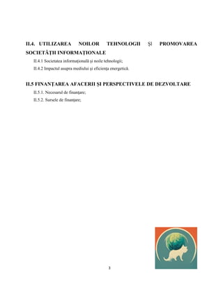 3
II.4. UTILIZAREA NOILOR TEHNOLOGII Şl PROMOVAREA
SOCIETĂŢII INFORMAŢIONALE
II.4.1 Societatea informaţională şi noile tehnologii;
II.4.2 Impactul asupra mediului şi eficienţa energetică.
II.5 FINANŢAREA AFACERII ȘI PERSPECTIVELE DE DEZVOLTARE
II.5.1. Necesarul de finanţare;
II.5.2. Sursele de finanţare;
 