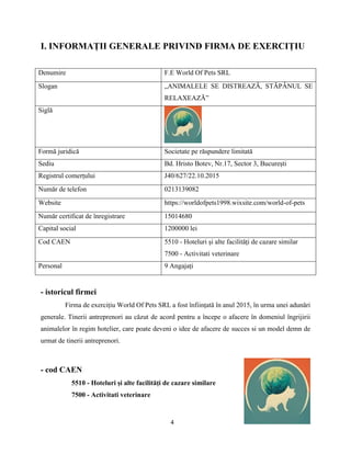 4
I. INFORMAȚII GENERALE PRIVIND FIRMA DE EXERCIȚIU
Denumire F.E World Of Pets SRL
Slogan „ANIMALELE SE DISTREAZĂ, STĂPÂNUL SE
RELAXEAZĂ”
Siglă
Formă juridică Societate pe răspundere limitată
Sediu Bd. Hristo Botev, Nr.17, Sector 3, București
Registrul comerțului J40/627/22.10.2015
Număr de telefon 0213139082
Website https://worldofpets1998.wixsite.com/world-of-pets
Număr certificat de înregistrare 15014680
Capital social 1200000 lei
Cod CAEN 5510 - Hoteluri și alte facilități de cazare similar
7500 - Activitati veterinare
Personal 9 Angajați
- istoricul firmei
Firma de exercițiu World Of Pets SRL a fost înființată în anul 2015, în urma unei adunări
generale. Tinerii antreprenori au căzut de acord pentru a începe o afacere în domeniul îngrijirii
animalelor în regim hotelier, care poate deveni o idee de afacere de succes si un model demn de
urmat de tinerii antreprenori.
- cod CAEN
5510 - Hoteluri și alte facilități de cazare similare
7500 - Activitati veterinare
 
