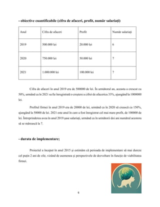 6
- obiective cuantificabile (cifra de afaceri, profit, număr salariaţi)
Cifra de afaceri în anul 2019 era de 500000 de lei. În următorul an, aceasta a crescut cu
50%, urmând ca în 2021 sa fie înregistrată o creștere a cifrei de afacericu 33%, ajungând la 1000000
lei.
Profitul firmei în anul 2019 era de 20000 de lei, urmând ca în 2020 să crească cu 150%,
ajungând la 50000 de lei. 2021 este anul în care a fost înregistrat cel mai mare profit, de 100000 de
lei. Întreprinderea avea în anul 2019 șase salariați, urmând ca în următorii doi ani numărul acestora
să se mărească la 7.
- durata de implementare;
Proiectul a început în anul 2015 și estimăm că perioada de implementare să mai dureze
cel puțin 2 ani de zile, vizând de asemenea și perspectivele de dezvoltare în funcție de viabilitatea
firmei.
Anul Cifra de afaceri Profit Număr salariați
2019 500.000 lei 20.000 lei 6
2020 750.000 lei 50.000 lei 7
2021 1.000.000 lei 100.000 lei 7
 