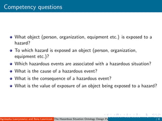 Competency questions
What object (person, organization, equipment etc.) is exposed to a
hazard?
To which hazard is exposed an object (person, organization,
equipment etc.)?
Which hazardous events are associated with a hazardous situation?
What is the cause of a hazardous event?
What is the consequence of a hazardous event?
What is the value of exposure of an object being exposed to a hazard?
Agnieszka Lawrynowicz and Ilona Lawniczak ( Poznan University of Technology, Poland )The Hazardous Situation Ontology Design Pattern
October 11, 2015 WOP 2015
/ 8
 