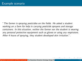 Example scenario
”The farmer is spraying pesticides on the ﬁelds. He asked a student
working on a farm for help in carrying pesticide sprayers and storage
containers. In this situation, neither the farmer nor the student is wearing
any personal protective equipment such as gloves or using any respirators.
After 4 hours of spraying, they student developed skin irritation.”.
Agnieszka Lawrynowicz and Ilona Lawniczak ( Poznan University of Technology, Poland )The Hazardous Situation Ontology Design Pattern
October 11, 2015 WOP 2015
/ 8
 
