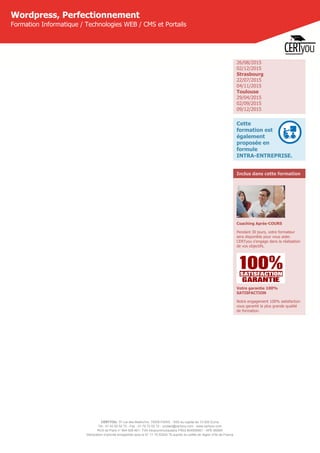 CERTYOU, 37 rue des Mathurins, 75008 PARIS - SAS au capital de 10 000 Euros
Tél : 01 42 93 52 72 - Fax : 01 70 72 02 72 - contact@certyou.com - www.certyou.com
RCS de Paris n° 804 509 461- TVA intracommunautaire FR03 804509461 - APE 8559A
Déclaration d’activité enregistrée sous le N° 11 75 52524 75 auprès du préfet de région d’Ile-de-France
Wordpress, Perfectionnement
Formation Informatique / Technologies WEB / CMS et Portails
26/08/2015
02/12/2015
Strasbourg
22/07/2015
04/11/2015
Toulouse
29/04/2015
02/09/2015
09/12/2015
Cette
formation est
également
proposée en
formule
INTRA-ENTREPRISE.
Inclus dans cette formation
Coaching Après-COURS
Pendant 30 jours, votre formateur
sera disponible pour vous aider.
CERTyou s'engage dans la réalisation
de vos objectifs.
Votre garantie 100%
SATISFACTION
Notre engagement 100% satisfaction
vous garantit la plus grande qualité
de formation.
 
