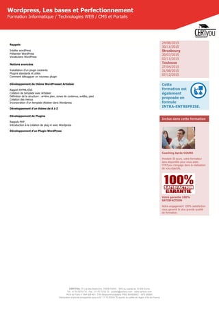 CERTYOU, 37 rue des Mathurins, 75008 PARIS - SAS au capital de 10 000 Euros
Tél : 01 42 93 52 72 - Fax : 01 70 72 02 72 - contact@certyou.com - www.certyou.com
RCS de Paris n° 804 509 461- TVA intracommunautaire FR03 804509461 - APE 8559A
Déclaration d’activité enregistrée sous le N° 11 75 52524 75 auprès du préfet de région d’Ile-de-France
Wordpress, Les bases et Perfectionnement
Formation Informatique / Technologies WEB / CMS et Portails
Rappels
Intaller wordPress
Présenter WordPress
Vocabulaire WordPress
Notions avancées
Installation d'un plugin existants
Plugins standards et utiles
Comment débugguer un nouveau plugin
Développement de thème WordPresset Artisteer
Rappel XHTML/CSS
Création de template avec Artisteer
Définition de la structure : arrière plan, zones de contenus, entête, pied
Création des menus
Incorporation d'un template Atisteer dans Wordpress
Développement d'un thème de A à Z
Développement de Plugins
Rappels PHP
Introduction à la création de plug-in avec Wordpress
Développement d'un Plugin WordPress
 
24/08/2015
30/11/2015
Strasbourg
20/07/2015
02/11/2015
Toulouse
27/04/2015
31/08/2015
07/12/2015
Cette
formation est
également
proposée en
formule
INTRA-ENTREPRISE.
Inclus dans cette formation
Coaching Après-COURS
Pendant 30 jours, votre formateur
sera disponible pour vous aider.
CERTyou s'engage dans la réalisation
de vos objectifs.
Votre garantie 100%
SATISFACTION
Notre engagement 100% satisfaction
vous garantit la plus grande qualité
de formation.
 