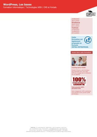 CERTYOU, 37 rue des Mathurins, 75008 PARIS - SAS au capital de 10 000 Euros
Tél : 01 42 93 52 72 - Fax : 01 70 72 02 72 - contact@certyou.com - www.certyou.com
RCS de Paris n° 804 509 461- TVA intracommunautaire FR03 804509461 - APE 8559A
Déclaration d’activité enregistrée sous le N° 11 75 52524 75 auprès du préfet de région d’Ile-de-France
WordPress, Les bases
Formation Informatique / Technologies WEB / CMS et Portails
24/08/2015
30/11/2015
Strasbourg
20/07/2015
02/11/2015
Toulouse
27/04/2015
31/08/2015
07/12/2015
Cette
formation est
également
proposée en
formule
INTRA-ENTREPRISE.
Inclus dans cette formation
Coaching Après-COURS
Pendant 30 jours, votre formateur
sera disponible pour vous aider.
CERTyou s'engage dans la réalisation
de vos objectifs.
Votre garantie 100%
SATISFACTION
Notre engagement 100% satisfaction
vous garantit la plus grande qualité
de formation.
 