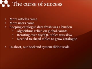 The curse of success
•  More articles came
•  More users came
•  Keeping catalogue data fresh was a burden
•  Algorithms relied on global counts
•  Iterating over MySQL tables was slow
•  Needed to shard tables to grow catalogue
•  In short, our backend system didn’t scale
 