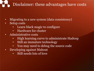 Disclaimer: these advantages have costs
•  Migrating to a new system (data consistency)
•  Setup costs
•  Learn black magic to configure
•  Hardware for cluster
•  Administrative costs
•  High learning curve to administrate Hadoop
•  Still an immature technology
•  You may need to debug the source code
•  Developing against Mahout
•  Still needs lots of love
 