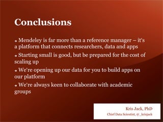 Conclusions
è  Mendeley is far more than a reference manager – it‘s
a platform that connects researchers, data and apps
è  Starting small is good, but be prepared for the cost of
scaling up
è  We‘re opening up our data for you to build apps on
our platform
è  We‘re always keen to collaborate with academic
groups
Kris Jack, PhD
Chief Data Scientist, @_krisjack
 