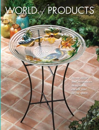 WORLD of PRODUCTS
                                                      ®




                                Home décor
                                and accessories
                                designed to
                                enrich your
                                living space.




Cover_Front_onlyWopS13.indd 1              1/14/13 12:03:32 PM
 