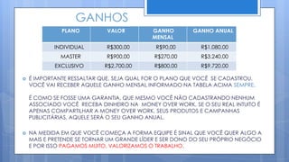 GANHOS
              PLANO          VALOR         GANHO        GANHO ANUAL
                                           MENSAL
            INDIVIDUAL       R$300,00       R$90,00        R$1.080,00
              MASTER         R$900,00       R$270,00       R$3.240,00
            EXCLUSIVO       R$2.700,00      R$800,00       R$9.720,00

   É IMPORTANTE RESSALTAR QUE, SEJA QUAL FOR O PLANO QUE VOCÊ SE CADASTROU,
    VOCÊ VAI RECEBER AQUELE GANHO MENSAL INFORMADO NA TABELA ACIMA SEMPRE.

    É COMO SE FOSSE UMA GARANTIA, QUE MESMO VOCÊ NÃO CADASTRANDO NENHUM
    ASSOCIADO VOCÊ RECEBA DINHEIRO NA MONEY OVER WORK, SE O SEU REAL INTUITO É
    APENAS COMPARTILHAR A MONEY OVER WORK, SEUS PRODUTOS E CAMPANHAS
    PUBLICITÁRIAS, AQUELE SERÁ O SEU GANHO ANUAL.

   NA MEDIDA EM QUE VOCÊ COMEÇA A FORMA EQUIPE É SINAL QUE VOCÊ QUER ALGO A
    MAIS E PRETENDE SE TORNAR UM GRANDE LÍDER E SER DONO DO SEU PRÓPRIO NEGÓCIO
    E POR ISSO PAGAMOS MUITO, VALORIZAMOS O TRABALHO.
 