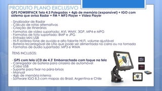 PRODUTO PLANO EXCLUSIVO
GPS POWERPACK Tela 4.3 Polegadas + 4gb de memória (expansível) + IGO com
sistema que avisa Radar + FM + MP3 Player + Vídeo Player
- Sinalizador de Radar
- Cálculo de rotas alternativas
- Criação de Itinerários
- Formatos de vídeo suportado: AVI, WMV, 3GP, MP4 e MPG
- Formatos de foto suportado: BMP e JPG
- Entrada Mini USB
- Hi-Fi estéreo fone de ouvido e alto falante HI-Fi, volume ajustável
- Bateria recarregável de Lítio que pode ser alimentada no carro ou na tomada
- Formatos de áudio suportado: MP3 e WMA
ÍTENS INCLUSOS:

 - GPS com tela LCD de 4.3' Emborrachado com toque na tela
- Carregador de bateria para cinzeiro de automóvel
- Cabo USB
- Suporte para fixar no pára-brisas
- Manual
- 4gb de memória interna
- Software IGO 8.3 com mapas do Brasil, Argentina e Chile
 
