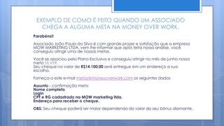 EXEMPLO DE COMO É FEITO QUANDO UM ASSOCIADO
   CHEGA A ALGUMA META NA MONEY OVER WORK.
Parabéns!!
Associado João Paulo da Silva é com grande prazer e satisfação que a empresa
MOW MARKETING LTDA. vem lhe informar que após feita nossa análise, você
conseguiu atingir uma de nossas metas.
Você se associou pelo Plano Exclusivo e conseguiu atingir no mês de junho nossa
meta SILVER.
Seu cheque no valor de R$14.100,00 será entregue em um endereço a sua
escolha.
Forneça a este e-mail metas@moneyoverwork.com os seguintes dados
Assunto - confirmação meta
Nome completo
Login
CPF e RG cadastrado na MOW marketing ltda.
Endereço para receber o cheque.
OBS: Seu cheque poderá ser maior dependendo do valor do seu bônus diamante.
 