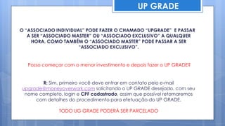 UP GRADE

O “ASSOCIADO INDIVIDUAL” PODE FAZER O CHAMADO “UPGRADE” E PASSAR
   A SER “ASSOCIADO MASTER” OU “ASSOCIADO EXCLUSIVO” A QUALQUER
     HORA, COMO TAMBÉM O “ASSOCIADO MASTER” PODE PASSAR A SER
                      “ASSOCIADO EXCLUSIVO”.


   Posso começar com o menor investimento e depois fazer o UP GRADE?


       R: Sim, primeiro você deve entrar em contato pelo e-mail
upgrade@moneyoverwork.com solicitando o UP GRADE desejado, com seu
 nome completo, login e CPF cadastrado, assim que possível retornaremos
     com detalhes do procedimento para efetuação do UP GRADE.

               TODO UG GRADE PODERÁ SER PARCELADO
 
