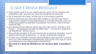 O QUE É RENDA RESIDUAL?
   Para saber qual é a sua, basta pensar assim. Se eu parasse de
    trabalhar hoje, quando eu teria de rendimento mensal?
   Se a resposta for nada, então isso é muito preocupante.
   Existem pessoas que tem grandes salários e acham que isso é
    segurança, porém a real segurança é a renda residual, pois um
    emprego podemos perder a qualquer momento, mas a renda
    residual não.
   Em diversos livros fala-se desse assunto, tais como “Pai Rico, Pai
    Pobre”, “O Segredo da Mente Milionária”, “O Homem Mais Rico
    da Babilônia”, entre outros.
   Resumindo existem 2 (Duas) formas de se ganhar dinheiro, mas a
    melhor forma de Enriquecer, é obter uma renda residual.
   É claro que trabalho sempre será trabalho, mas quando você já
    tem sua vida realmente estabilizada, ESCOLHE com que e como
    vai trabalhar e essa liberdade é fantástica!
   Ou você é o dono do dinheiro ou um escravo dele. A escolha é
    sua.
 