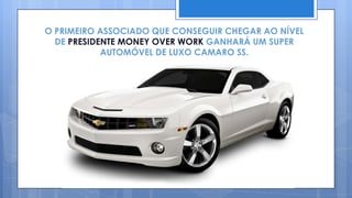 O PRIMEIRO ASSOCIADO QUE CONSEGUIR CHEGAR AO NÍVEL
  DE PRESIDENTE MONEY OVER WORK GANHARÁ UM SUPER
            AUTOMÓVEL DE LUXO CAMARO SS.
 