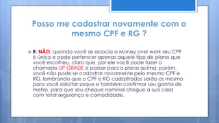Posso me cadastrar novamente com o
             mesmo CPF e RG ?

   R: NÃO, quando você se associa a Money over work seu CPF
    é único e pode pertencer apenas aquele tipo de plano que
    você escolheu, claro que, por ele você pode fazer o
    chamado UP GRADE e passar para o plano acima, porém,
    você não pode se cadastrar novamente pelo mesmo CPF e
    RG, lembrando que o CPF e RG cadastrados serão os mesmo
    para você solicitar saque e também confirmar seu ganho de
    metas, para que seu cheque nominal chegue a sua casa
    com total segurança e comodidade.
 