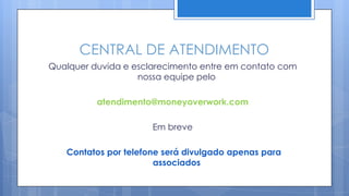 CENTRAL DE ATENDIMENTO
Qualquer duvida e esclarecimento entre em contato com
                   nossa equipe pelo

          atendimento@moneyoverwork.com

                      Em breve

   Contatos por telefone será divulgado apenas para
                       associados
 