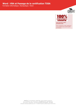 CERTYOU, 37 rue des Mathurins, 75008 PARIS - SAS au capital de 10 000 Euros
Tél : 01 42 93 52 72 - Fax : 01 70 72 02 72 - contact@certyou.com - www.certyou.com
RCS de Paris n° 804 509 461- TVA intracommunautaire FR03 804509461 - APE 8559A
Déclaration d’activité enregistrée sous le N° 11 75 52524 75 auprès du préfet de région d’Ile-de-France
Word : VBA et Passage de la certification TOSA
Formation Informatique / Bureautique / Word
Votre garantie 100%
SATISFACTION
Notre engagement 100% satisfaction
vous garantit la plus grande qualité
de formation.
 