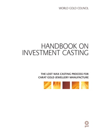 WORLD GOLD COUNCIL




      HANDBOOK ON
INVESTMENT CASTING

     THE LOST WAX CASTING PROCESS FOR
    CARAT GOLD JEWELLERY MANUFACTURE
 