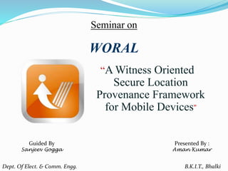 Seminar on
“A Witness Oriented
Secure Location
Provenance Framework
for Mobile Devices”
WORAL
Presented By :
Aman Kumar
Dept. Of Elect. & Comm. Engg. B.K.I.T., Bhalki
Guided By
Sanjeev Gogga
 