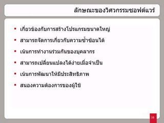 ลักษณะของวิศวกรรมซอฟต์แวร์  เกี่ยวข้องกับการสร้างโปรแกรมขนาดใหญ่ สามารถจัดการเกี่ยวกับความซ้ำซ้อนได้ เน้นการทำงานร่วมกันของบุคลากร สามารถเปลี่ยนแปลงได้ง่ายเมื่อจำเป็น เน้นการพัฒนาให้มีประสิทธิภาพ สนองความต้องการของผู้ใช้  