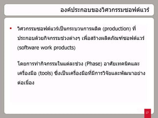 องค์ประกอบของวิศวกรรมซอฟต์แวร์   วิศวกรรมซอฟต์แวร์เป็นกระบวนการผลิต  ( production )  ที่ประกอบด้วยกิจกรรมช่วงต่างๆ เพื่อสร้างผลิตภัณฑ์ซอฟต์แวร์  ( software work products )  โดยการทำกิจกรรมในแต่ละช่วง   ( Phase )   อาศัยเทคนิคและเครื่องมือ  ( tools )  ซึ่งเป็นเครื่องมือที่มีการวิจัยและพัฒนาอย่างต่อเนื่อง 