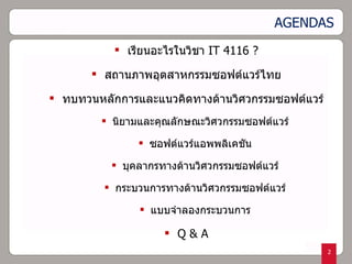 AGENDAS เรียนอะไรในวิชา  IT 4116 ? สถานภาพอุตสาหกรรมซอฟต์แวร์ไทย ทบทวนหลักการและแนวคิดทางด้านวิศวกรรมซอฟต์แวร์ นิยามและคุณลักษณะวิศวกรรมซอฟต์แวร์ ซอฟต์แวร์แอพพลิเคชัน บุคลากรทางด้านวิศวกรรมซอฟต์แวร์ กระบวนการทางด้านวิศวกรรมซอฟต์แวร์ แบบจำลองกระบวนการ Q & A 