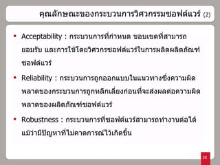 คุณลักษณะของกระบวนการวิศวกรรมซอฟต์แวร์   (2) Acceptability :  กระบวนการที่กำหนด ขอบเขตที่สามารถยอมรับ และการใช้โดยวิศวกรซอฟต์แวร์ในการผลิตผลิตภัณฑ์ซอฟต์แวร์ Reliability :  กระบวนการถูกออกแบบในแนวทางซึ่งความผิดพลาดของกระบวนการถูกหลีกเลี่ยงก่อนที่จะส่งผลต่อความผิดพลาดของผลิตภัณฑ์ซอฟต์แวร์ Robustness :  กระบวนการที่ซอฟต์แวร์สามารถทำงานต่อได้แม้ว่ามีปัญหาที่ไม่คาดการณ์ไว้เกิดขึ้น 