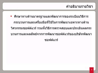 คำอธิบายรายวิชา ศึกษาทางด้านมาตรฐานและพัฒนาการของระเบียบวิธีการ กระบวนการและเครื่องมือที่ใช้ในการพัฒนาเฉพาะทางด้านวิศวกรรมซอฟต์แวร์ รวมทั้งวิธีการตรวจสอบและประเมินผลกระบวนการและผลลัพธ์จากการพัฒนาซอฟต์แวร์ของบริษัทพัฒนาซอฟต์แวร์ 