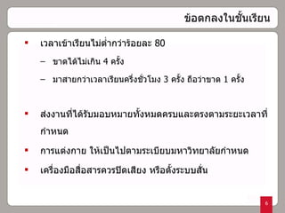 ข้อตกลงในชั้นเรียน เวลาเข้าเรียนไม่ต่ำกว่าร้อยละ  80 ขาดได้ไม่เกิน  4  ครั้ง  มาสายกว่าเวลาเรียนครึ่งชั่วโมง  3  ครั้ง ถือว่าขาด  1   ครั้ง ส่งงานที่ได้รับมอบหมายทั้งหมดครบและตรงตามระยะเวลาที่กำหนด การแต่งกาย ให้เป็นไปตามระเบียบมหาวิทยาลัยกำหนด เครื่องมือสื่อสารควรปิดเสียง หรือตั้งระบบสั่น   