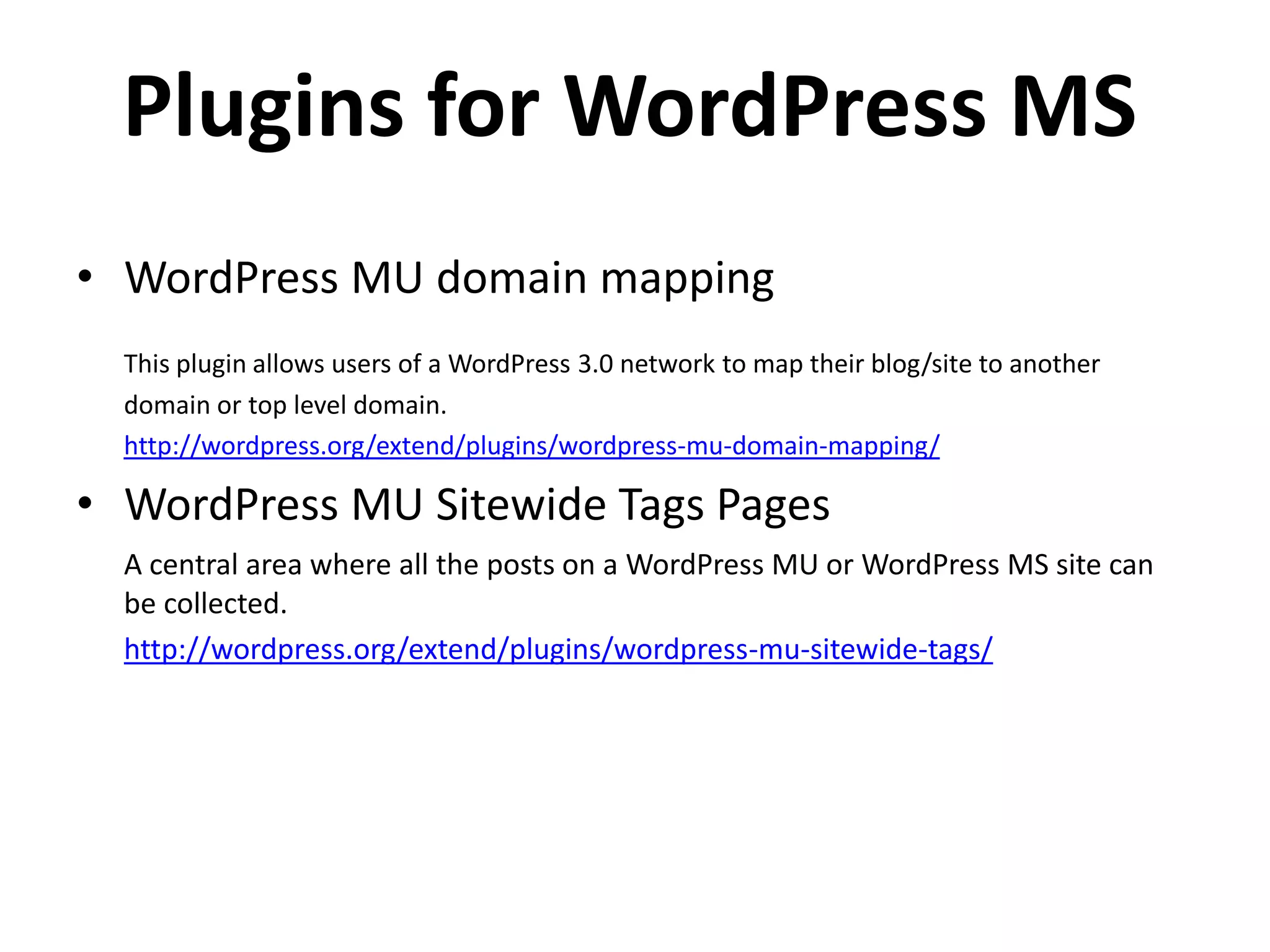 Plugins for WordPress MS
• WordPress MU domain mapping
  This plugin allows users of a WordPress 3.0 network to map their blog/site to another
  domain or top level domain.
  http://wordpress.org/extend/plugins/wordpress-mu-domain-mapping/

• WordPress MU Sitewide Tags Pages
  A central area where all the posts on a WordPress MU or WordPress MS site can
  be collected.
  http://wordpress.org/extend/plugins/wordpress-mu-sitewide-tags/
 