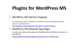 Plugins for WordPress MS
• WordPress MU domain mapping
  This plugin allows users of a WordPress 3.0 network to map their blog/site to another
  domain or top level domain.
  http://wordpress.org/extend/plugins/wordpress-mu-domain-mapping/

• WordPress MU Sitewide Tags Pages
  A central area where all the posts on a WordPress MU or WordPress MS site can
  be collected.
  http://wordpress.org/extend/plugins/wordpress-mu-sitewide-tags/
 