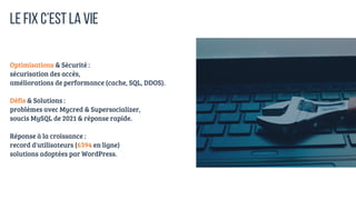 Optimisations & Sécurité :
sécurisation des accès,
améliorations de performance (cache, SQL, DDOS).
Défis & Solutions :
problèmes avec Mycred & Supersocializer,
soucis MySQL de 2021 & réponse rapide.
Réponse à la croissance :
record d'utilisateurs (6394 en ligne)
solutions adoptées par WordPress.
LE FIX C’EST LA VIE
 
