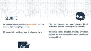 SÉCURITÉ
La sécurité commence par un WordPress à jour, un
serveur à jour, des plugins à jour.
Ne jamais faire confiance à un développeur tiers.
Face au hacking ou aux attaques DDOS,
WordPress a besoin d'armes pour se défendre.
Des outils comme Fail2ban, IPtables, CrowdSec,
Varnish, etc. sont essentiels pour contrecarrer les
attaques DDOS.
 