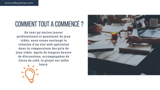 COMMENT TOUT A COMMENCÉ ?
En tant qu'ancien joueur
professionnel et passionné de jeux
vidéo, nous avons envisagé la
création d'un site web spécialisé
dans la comparaison des prix de
jeux vidéo. Après de longues heures
de discussions, accompagnées de
litres de café, le projet est enfin
lancé.
www.allkeyshop.com
 