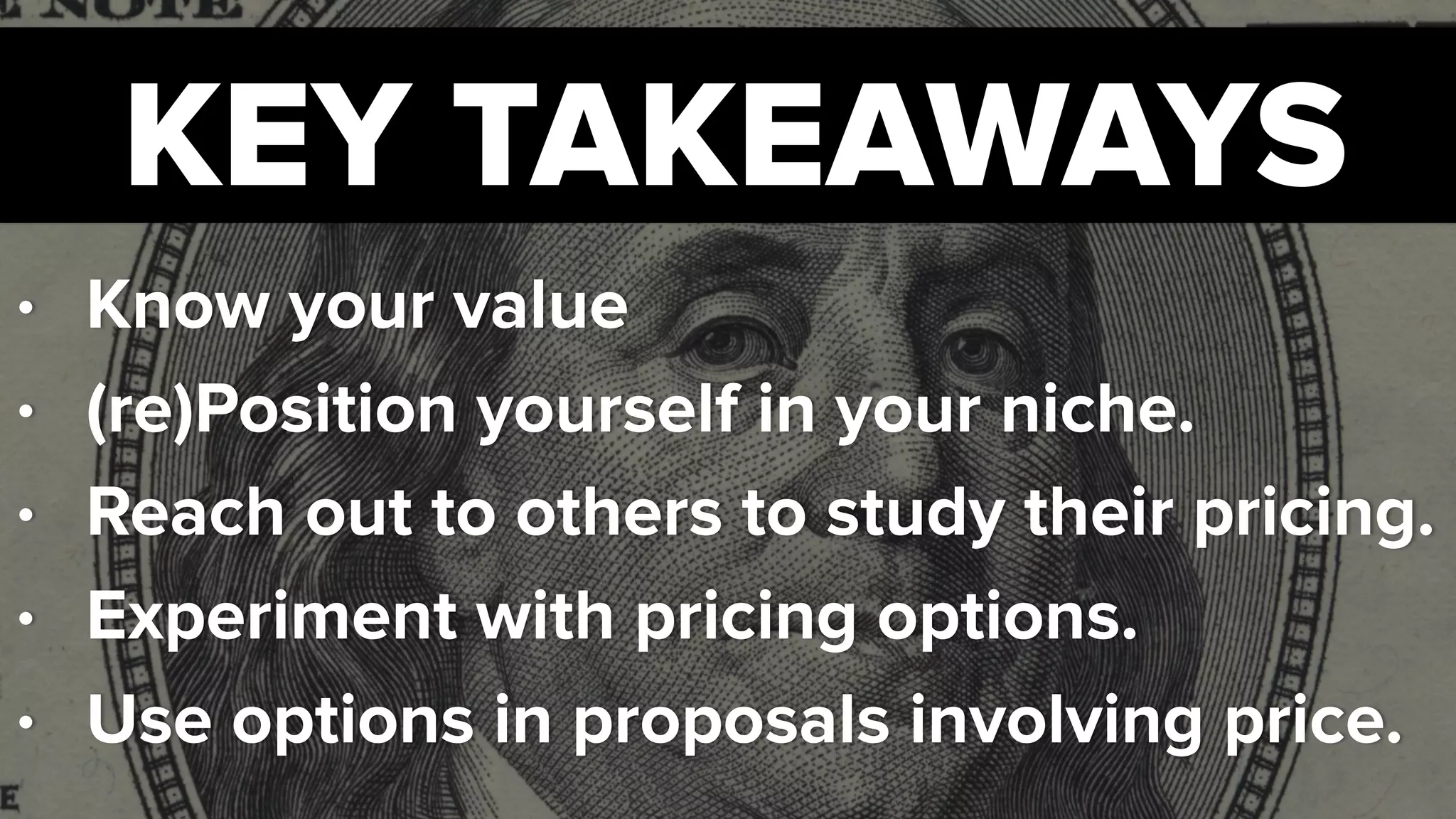 KEY TAKEAWAYS
• Know your value
• (re)Position yourself in your niche.
• Reach out to others to study their pricing.
• Experiment with pricing options.
• Use options in proposals involving price.
 