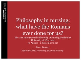Philosophy in nursing:
what have the Romans
ever done for us?
The 21st International Philosophy of Nursing Conference
University of Worcester
31 August – 2 September 2017
Roger Watson
Editor-in-Chief, Journal of Advanced Nursing
 